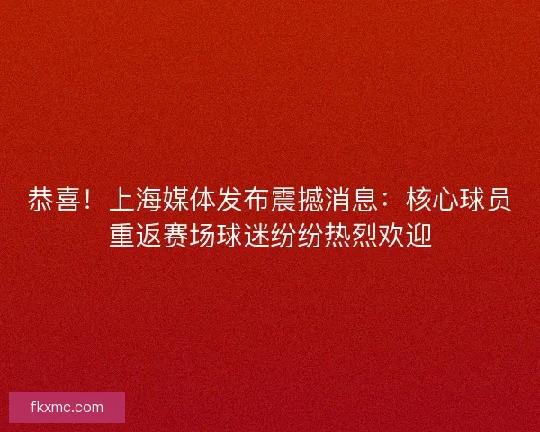 恭喜！上海媒体发布震撼消息：核心球员重返赛场球迷纷纷热烈欢迎