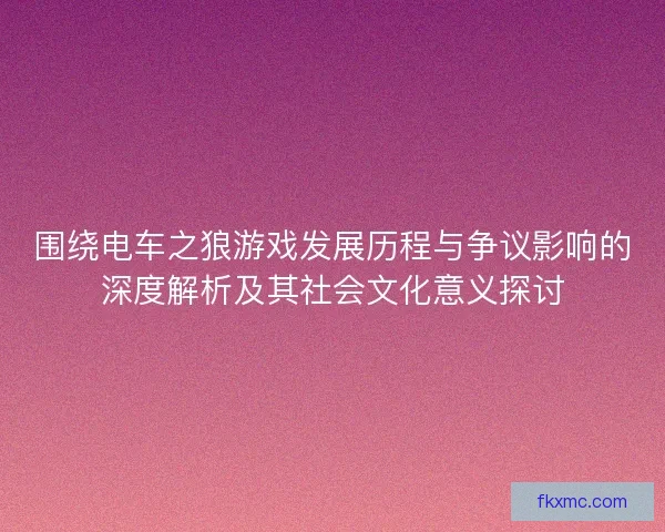 围绕电车之狼游戏发展历程与争议影响的深度解析及其社会文化意义探讨