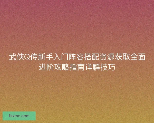 武侠Q传新手入门阵容搭配资源获取全面进阶攻略指南详解技巧