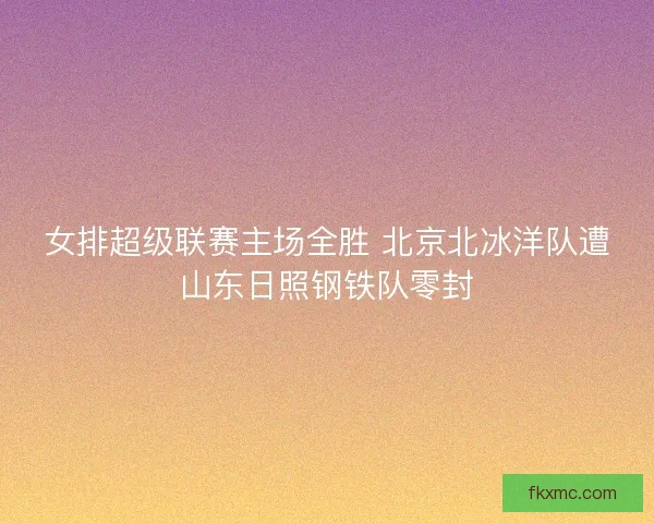 女排超级联赛主场全胜 北京北冰洋队遭山东日照钢铁队零封