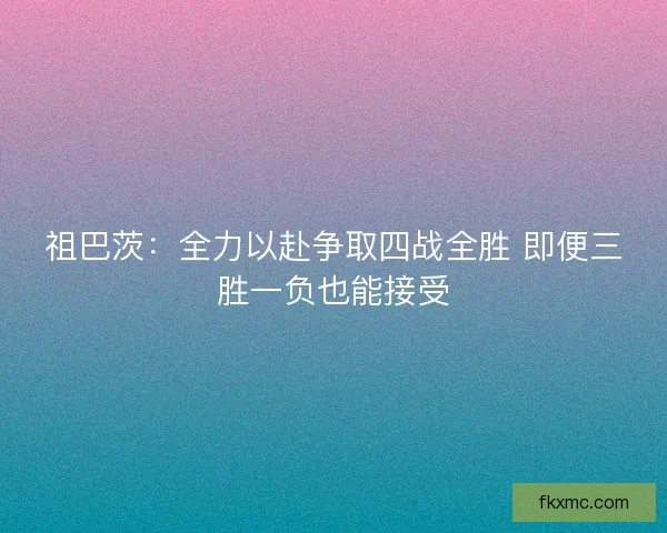 祖巴茨：全力以赴争取四战全胜 即便三胜一负也能接受
